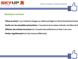 Quelques conseils
●Place au direct : Les contenus images ou vidéos partagés en direct fonctionnent bien.
●Surfer sur les actualités saisonnières : l’ouverture de la saison estivale, les fêtes de fi
●Diffuser des articles de presse où l’on parle (de préférence en bien !) de vous.
●Poster régulièrement et à des heures différentes
 