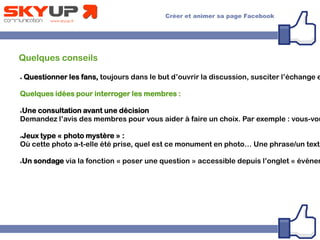 Quelques conseils
● Questionner les fans, toujours dans le but d’ouvrir la discussion, susciter l’échange e
Quelques idées pour interroger les membres :
●Une consultation avant une décision
Demandez l’avis des membres pour vous aider à faire un choix. Par exemple : vous-vou
●Jeux type « photo mystère » :
Où cette photo a-t-elle été prise, quel est ce monument en photo… Une phrase/un texte
●Un sondage via la fonction « poser une question » accessible depuis l’onglet « événem
 