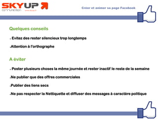 Quelques conseils
● Evitez des rester silencieux trop longtemps
●Attention à l'orthographe
A éviter
● Poster plusieurs choses la même journée et rester inactif le reste de la semaine
●Ne publier que des offres commerciales
●Publier des liens secs
●Ne pas respecter la Nettiquette et diffuser des messages à caractère politique
 