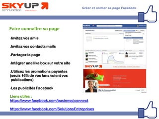 Faire connaître sa page
●Invitez vos amis
●Invitez vos contacts mails
●Partagez la page
●Intégrer une like box sur votre site
●Utilisez les promotions payantes
(seuls 16% de vos fans voient vos
publications)
●Les publicités Facebook
Liens utiles :
https://www.facebook.com/business/connect
https://www.facebook.com/SolutionsEntreprises
 