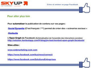 Pour aller plus loin
Pour automatiser la publication de contenu sur vos pages :
●Social Dynamite (C'est français ! ^^) permet de créer des « scénarios sociaux »
●Hootsuite
L'Open Graph de Facebook (Schématisation de l'ensemble des interactions sociales)
http://solution.kontestapp.com/fr/blog/jim-kast-kontest-open-graph-facebook/
Sites utiles :
www.webmarketing-com.com
https://www.facebook.com/business/connect
https://www.facebook.com/SolutionsEntreprises
 