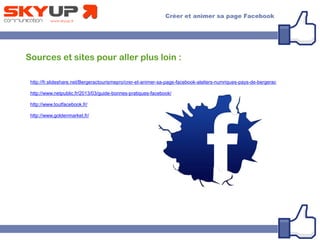 Sources et sites pour aller plus loin :
http://fr.slideshare.net/Bergeractourismepro/crer-et-animer-sa-page-facebook-ateliers-numriques-pays-de-bergerac
http://www.netpublic.fr/2013/03/guide-bonnes-pratiques-facebook/
http://www.toutfacebook.fr/
http://www.goldenmarket.fr/
 
