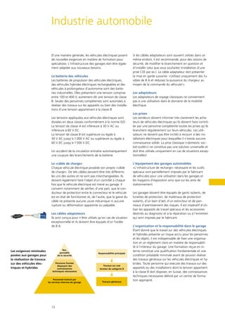 13
Industrie automobile
D’une manière générale, les véhicules électriques posent
de nouvelles exigences en matière de formation pour
spécialistes. L‘infrastructure des garages doit être égale-
ment adaptée aux nouveaux besoins.
La batterie des véhicules
Les batteries de propulsion des véhicules électriques,
des véhicules hybrides électriques rechargeables et des
véhicules à prolongateur d‘autonomie sont des batte-
ries industrielles. Elles présentent une tension comprise
entre 100 et 400 V, autrement dit une tension de classe
B. Seules des personnes compétentes sont autorisées à
réaliser des travaux sur les appareils ou bien des installa-
tions d‘une tension appartenant à la classe B.
Les tensions appliquées aux véhicules électriques sont
divisées en deux classes conformément à la norme ISO:
La tension de classe A est inférieure à 30 V AC ou
inférieure à 60 V DC.
La tension de classe B est supérieure ou égale à
30 V AC jusqu‘à 1 000 V AC ou supérieure ou égale à
60 V DC jusqu‘à 1500 V DC.
Un accident de la circulation entraîne automatiquement
une coupure des branchements de la batterie.
Le «câble de charge»
Chaque véhicule électrique possède son propre «câble
de charge». De tels câbles peuvent être très différents
les uns des autres et ne sont pas interchangeables. Ils
doivent également faire l‘objet d‘un contrôle à chaque
fois que le véhicule électrique est mené au garage. Il
convient notamment de vérifier, d’une part, que le con­
ducteur de protection entre le connecteur et le véhicule
est en état de fonctionner et, de l’autre, que la gaine du
câble ne présente aucune usure mécanique ni aucune
rupture ou déformation apparente ou palpable.
Les câbles adaptateurs
Ils sont conçus pour n‘être utilisés qu‘en cas de situation
exceptionnelle et ils doivent être équipés d‘un fusible
de 8 A.
Si les câbles adaptateurs sont souvent utilisés dans un
même endroit, il est recommandé, pour des raisons de
sécurité, de modifier le branchement en question et
d’installer celui que vous souhaitez (installation d‘une
prise CEE par ex.). Le câble adaptateur doit présenter
la mise en garde suivante: «Utilisez uniquement des fu-
sibles de 8 A et réduisez la puissance du chargeur au
moyen de la commande du véhicule!»
Les adaptateurs
Les adaptateurs de voyage classiques ne conviennent
pas à une utilisation dans le domaine de la mobilité
électrique.
Les prises
Les vendeurs doivent informer très clairement les ache-
teurs de véhicules électriques qu‘ils doivent faire contrô-
ler par une personne compétente toutes les prises qu‘ils
branchent régulièrement sur leurs véhicules. Les utili-
sateurs ne doivent pas être incités à recourir à des ins-
tallations électriques pour lesquelles il n‘existe aucune
connaissance solide. La prise classique («domestic soc-
ket-outlet») ne constitue pas une solution universelle et
doit être utilisée uniquement en cas de situations excep-
tionnelles!
L‘équipement des garages automobiles
«L‘infrastructure de recharge» nécessaire et les outils
spéciaux sont partiellement imposés par le fabricant
de véhicules pour une utilisation dans les garages et
les magasins d‘exposition ainsi que sur les aires de
stationnement.
Les garages doivent être équipés de gants isolants, de
lunettes de protection, de matériaux de protection
isolants, d‘un bain d‘œil, d‘un extincteur et de pan-
neaux d‘avertissement des risques. Il est impératif d‘uti-
liser les appareils de travail spéciaux et les accessoires
destinés au diagnostic et à la réparation ou à l‘entretien
qui sont imposés par le fabricant.
L‘organisation et la responsabilité dans le garage
Étant donné que le travail sur des véhicules électriques
et hybrides présente un risque accru pour les personnes
et les objets, il est indispensable de fixer une organisa-
tion et un règlement clairs en matière de responsabili-
té à l‘intérieur du garage. Une formation reçue en in-
terne constitue une qualification fondamentale et une
condition préalable minimale avant de pouvoir réaliser
des travaux généraux sur les véhicules électriques et hy-
brides. Toute personne qui exécute des travaux sur des
appareils ou des installations dont la tension appartient
à la classe B doit disposer, en Suisse, des connaissances
techniques nécessaires délivré par un centre de forma-
tion approprié.
Les exigences minimales
posées aux garages pour
la réalisation de travaux
sur des véhicules élec-
triques et hybrides
Res-
ponsable
de la sécurité
Personne formée
disposant des
connaissances
techniques nécessaires
Personnel instruit par
les services internes du garage
Responsabilité principale
Travaux sur une
tension de catégorie B
Travaux généraux
 
