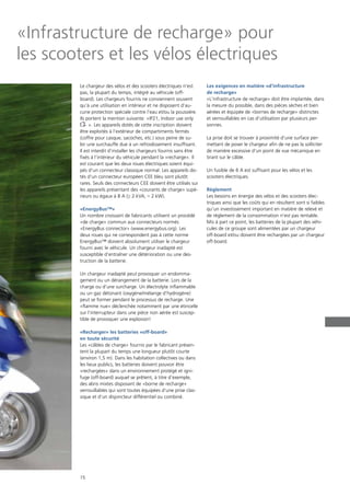 15
«Infrastructure de recharge» pour
les scooters et les vélos électriques
Le chargeur des vélos et des scooters électriques n‘est
pas, la plupart du temps, intégré au véhicule (off-
board). Les chargeurs fournis ne conviennent souvent
qu‘à une utilisation en intérieur et ne disposent d‘au-
cune protection spéciale contre l‘eau et/ou la poussière.
Ils portent la mention suivante: «IP21, Indoor use only
». Les appareils dotés de cette inscription doivent
être exploités à l‘extérieur de compartiments fermés
(coffre pour casque, sacoches, etc.) sous peine de su-
bir une surchauffe due à un refroidissement insuffisant.
Il est interdit d‘installer les chargeurs fournis sans être
fixés à l‘intérieur du véhicule pendant la «recharge». Il
est courant que les deux roues électriques soient équi-
pés d‘un connecteur classique normal. Les appareils do-
tés d‘un connecteur européen CEE bleu sont plutôt
rares. Seuls des connecteurs CEE doivent être utilisés sur
les appareils présentant des «courants de charge» supé-
rieurs ou égaux à 8 A (≥ 2 kVA, ≈ 2 kW).
«EnergyBus™»
Un nombre croissant de fabricants utilisent un procédé
«de charge» commun aux connecteurs normés
«EnergyBus connector» (www.energybus.org). Les
deux roues qui ne correspondent pas à cette norme
EnergyBus™ doivent absolument utiliser le chargeur
fourni avec le véhicule. Un chargeur inadapté est
susceptible d‘entraîner une détérioration ou une des-
truction de la batterie.
Un chargeur inadapté peut provoquer un endomma-
gement ou un dérangement de la batterie. Lors de la
charge ou d’une surcharge. Un électrolyte inflammable
ou un gaz détonant (oxygène/mélange d’hydrogène)
peut se former pendant le processus de recharge. Une
«flamme nue» déclenchée notamment par une étincelle
sur l’interrupteur dans une pièce non aérée est suscep-
tible de provoquer une explosion!
«Recharger» les batteries «off-board»
en toute sécurité
Les «câbles de charge» fournis par le fabricant présen-
tent la plupart du temps une longueur plutôt courte
(environ 1,5 m). Dans les habitation collectives ou dans
les lieux publics, les batteries doivent pouvoir être
«rechargées» dans un environnement protégé et igni-
fuge (off-board) auquel se prêtent, à titre d’exemple,
des abris mixtes disposant de «borne de recharge»
verrouillables qui sont toutes équipées d’une prise clas-
sique et d’un disjoncteur différentiel ou combiné.
Les exigences en matière «d‘infrastructure
de recharge»
«L‘infrastructure de recharge» doit être implantée, dans
la mesure du possible, dans des pièces sèches et bien
aérées et équipée de «bornes de recharge» distinctes
et verrouillables en cas d‘utilisation par plusieurs per-
sonnes.
La prise doit se trouver à proximité d‘une surface per-
mettant de poser le chargeur afin de ne pas la solliciter
de manière excessive d‘un point de vue mécanique en
tirant sur le câble.
Un fusible de 6 A est suffisant pour les vélos et les
scooters électriques.
Règlement
Les besoins en énergie des vélos et des scooters élec-
triques ainsi que les coûts qui en résultent sont si faibles
qu‘un investissement important en matière de relevé et
de règlement de la consommation n‘est pas rentable.
Mis à part ce point, les batteries de la plupart des véhi-
cules de ce groupe sont alimentées par un chargeur
off-board et/ou doivent être rechargées par un chargeur
off-board.
 