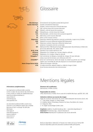20
Glossaire
	 Vélo électrique	 D’entraînement de bicyclette assistée électriquement
	 Scooter électrique	 Scooter à entraînement électrique
	 A 	 Ampère, unité de mesure de l‘intensité électrique
	 V 	 Volt, unité de mesure de la tension électrique
	 kW 	 Kilowatt, unité de mesure de la puissance
	 kWh 	 Kilowattheures, unité de mesure de l‘énergie
	 kVA 	 Kilovoltampère, unité de mesure de la puissance apparente
	 AC 	 Alternating current (courant alternatif)
	 DC 	 Direct current (courant continu)
	 Disjoncteur	 Disjoncteur dispositif de protection contre les surintensités, coupe-circuit à fusibles
	 DDR	 Dispositif (à courant) différentiel résiduel DDR (abréviation)
	 DD	 Disjoncteur combiné; Disjoncteur différentiel résiduel avec
		 protection incorporée contre les surintensités
	 WV	 Werkvorschriften (TAB) Deutschschweiz 2009 (prescription des distributeurs d’électricité
		 de la Suisse allemande, AES, édition 2009)
	 M 25 / Ø 80	 Diamètre d’une conduit exprimé en mm
	 off-board	 Désignation d‘un chargeur qui n‘est pas intégré au véhicule
	 on-board	 Désignation d‘un chargeur intégré au véhicule
	 EnergyBusTM
	 nom commercial, est désigne un procédé de «charge» DC pour véhicules
		 à deux roues dont les tensions sont inférieures à 60 V DC
	 CHΛdeMOTM
	 est le nom commercial du «borne de charge» du mode 4 qui permet une «recharge
		 rapide» pour l’ensemble des véhicules disposant d’un branchement approprié.
	 Home Charge Device (HCD) 	 «Borne de recharge» à domicile
	 ICCB 		In-cable-control box; appareil intégré au «câble de charge» et doté
		 d‘une fonction de sécurité et de communication
Mentions légales
Directeurs de la publication
Electrosuisse, e’mobile und AES
Responsables du contenu
UPSA, Electrosuisse, e’mobile, Forum suisse de la mobilité électrique, opi2020, AES, USIE
Indications relatives aux sources des images
Pages de couverture: Otto Fischer AG, Zürich, Elektrizitätswerke des Kantons Zürich, EKZ
S. 7: Yves André, Fotograf, St.-Aubin-Sauges
S. 8: Walther Werke, D-Eisenberg, Protoscar SA, Rovio, Disa Elektro AG, Sarnen
S. 9: Alpiq AG, Olten
S. 14: Ziegler Aussenanlagen GmbH, Uster
Graphisme Leib&Gut, Visuelle Gestaltung, Bern – www.leibundgutdesign.ch
Impression FO Fotorotar, Egg – www.fo-fotorotar.ch
Droit d’auteur Reproduction et publication des sources demandé.
Brochure disponible en allemand, en français et en italien ainsi qu’au format PDF.
Brochure disponible auprès des associations professionnelles participantes
neutral
Drucksache
No. 01-11-705238 – www.myclimate.org
© myclimate – The Climate Protection Partnership
Informations complémentaires
Les organisations professionnelles suivantes
se font un plaisir de vous donner des informations
et des conseils en matière de mobilité électrique:
www.forum-elektromobilitaet.ch
www.infovel.ch
www.lemnet.org
www.opi2020.com
Les associations professionnelles suivants vous
informent sur les différents aspects de la mobilité
électrique et de la «recharge» de véhicules
électriques:
www.agvs.ch
www.electrosuisse.ch
www.e-mobile.ch
www.strom.ch
www.usie.ch
 