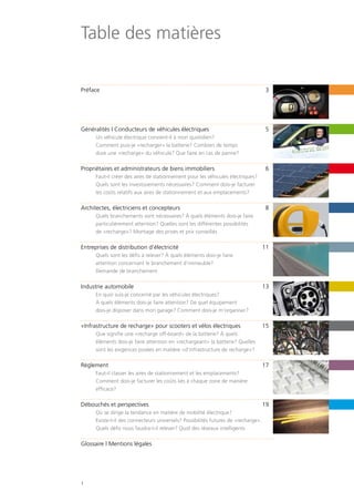 1
Table des matières
Préface 	 3
Généralités | Conducteurs de véhicules électriques	 5	
	 Un véhicule électrique convient-il à mon quotidien?
	 Comment puis-je «recharger» la batterie? Combien de temps
	 dure une «recharge» du véhicule? Que faire en cas de panne?
Propriétaires et administrateurs de biens immobiliers	 6
	 Faut-il créer des aires de stationnement pour les véhicules électriques?
	 Quels sont les investissements nécessaires? Comment dois-je facturer
	 les coûts relatifs aux aires de stationnement et aux emplacements?
Architectes, électriciens et concepteurs	 8	
	 Quels branchements sont nécessaires? À quels éléments dois-je faire
	 particulièrement attention? Quelles sont les différentes possibilités
	 de «recharge»? Montage des prises et prix conseillés
Entreprises de distribution d’électricité	 11
	 Quels sont les défis à relever? À quels éléments dois-je faire
	 attention concernant le branchement d‘immeuble?
	 Demande de branchement
Industrie automobile	 13
	 En quoi suis-je concerné par les véhicules électriques?
	 À quels éléments dois-je faire attention? De quel équipement
	 dois-je disposer dans mon garage? Comment dois-je m‘organiser?
«Infrastructure de recharge» pour scooters et vélos électriques	 15
	 Que signifie une «recharge off-board» de la batterie? À quels
	 éléments dois-je faire attention en «rechargeant» la batterie? Quelles
	 sont les exigences posées en matière «d‘infrastructure de recharge»?
Règlement	17
	 Faut-il classer les aires de stationnement et les emplacements?
	 Comment dois-je facturer les coûts liés à chaque zone de manière
	efficace?
Débouchés et perspectives	 19
	 Où se dirige la tendance en matière de mobilité électrique?
	 Existe-t-il des connecteurs universels? Possibilités futures de «recharge».
	 Quels défis nous faudra-t-il relever? Quid des réseaux intelligents
Glossaire | Mentions légales
 