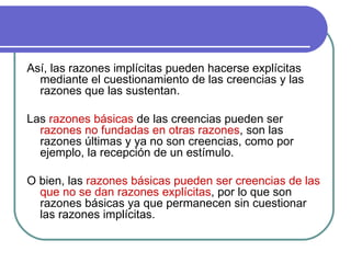 Así, las razones implícitas pueden hacerse explícitas mediante el cuestionamiento de las creencias y las razones que las sustentan.  Las  razones básicas  de las creencias pueden ser   razones no fundadas en otras razones , son las razones últimas y ya no son creencias, como por ejemplo, la recepción de un estímulo.   O bien, las  razones básicas pueden ser creencias de las que no se dan razones explícitas , por lo que son razones básicas ya que permanecen sin cuestionar las razones implícitas. 