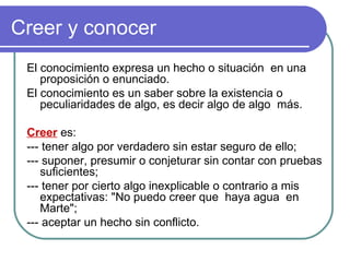 Creer y conocer El conocimiento expresa un hecho o situación  en una proposición o enunciado.  El conocimiento es un saber sobre la existencia o peculiaridades de algo, es decir algo de algo  más. Creer  es: --- tener algo por verdadero sin estar seguro de ello;  --- suponer, presumir o conjeturar sin contar con pruebas suficientes;  --- tener por cierto algo inexplicable o contrario a mis expectativas: "No puedo creer que  haya agua  en Marte";  --- aceptar un hecho sin conflicto.  