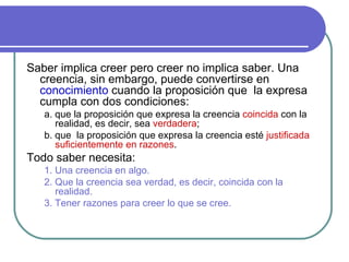 Saber implica creer pero creer no implica saber. Una creencia, sin embargo, puede convertirse en  conocimiento  cuando la proposición que  la expresa cumpla con dos condiciones: a. que la proposición que expresa la creencia  coincida  con la realidad, es decir, sea  verdadera ; b. que  la proposición que expresa la creencia esté  justificada suficientemente en razones . Todo saber necesita: 1. Una creencia en algo. 2. Que la creencia sea verdad, es decir, coincida con la realidad. 3. Tener razones para creer lo que se cree.   
