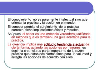 El conocimiento  no es puramente intelectual sino que orienta  la práctica y la acción en el mundo.  El conocer permite el surgimiento  de la práctica correcta, tiene implicaciones éticas y morales. Así pues,  el saber es una creencia verdadera justificada en razones que es también una guía acertada para la práctica .  La creencia implica una  actitud o tendencia a actuar  de cierta forma, guiando las acciones por razones , es decir, la creencia es parte importante de la razón práctica que establece ciertos fines para  la voluntad y arregla las acciones de acuerdo con ellos.   