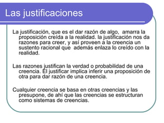 Las justificaciones La justificación, que es el dar razón de algo,  amarra la proposición creída a la realidad. la justificación nos da razones para creer, y así proveen a la creencia un sustento racional que  además enlaza lo creído con la realidad.  Las razones justifican la verdad o probabilidad de una creencia. El justificar implica inferir una proposición de otra para dar razón de una creencia.  Cualquier creencia se basa en otras creencias y las presupone, de ahí que las creencias se estructuran como sistemas de creencias. 