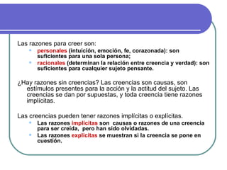 Las razones para creer son: personales  (intuición, emoción, fe, corazonada): son suficientes para una sola persona;  racionales  (determinan la relación entre creencia y verdad): son suficientes para cualquier sujeto pensante.   ¿Hay razones sin creencias? Las creencias son causas, son estímulos presentes para la acción y la actitud del sujeto. Las creencias se dan por supuestas, y toda creencia tiene razones implícitas.  Las creencias pueden tener razones implícitas o explícitas.  Las razones  implícitas  son  causas o razones de una creencia  para ser creída,  pero han sido olvidadas. Las razones  explícitas  se muestran si la creencia se pone en cuestión.  