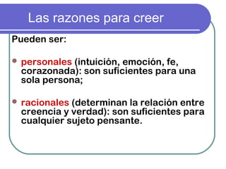 Las razones para creer
Pueden ser:
 personales (intuición, emoción, fe,
corazonada): son suficientes para una
sola persona;
 racionales (determinan la relación entre
creencia y verdad): son suficientes para
cualquier sujeto pensante.
 