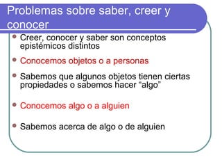 Problemas sobre saber, creer y
conocer
 Creer, conocer y saber son conceptos
epistémicos distintos
 Conocemos objetos o a personas
 Sabemos que algunos objetos tienen ciertas
propiedades o sabemos hacer “algo”
 Conocemos algo o a alguien
 Sabemos acerca de algo o de alguien
 
