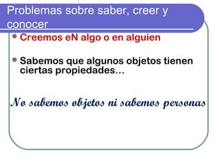 Problemas sobre saber, creer y
conocer
Creemos eN algo o en alguien
Sabemos que algunos objetos tienen
ciertas propiedades…
No sabemos objetos ni sabemos personas
 