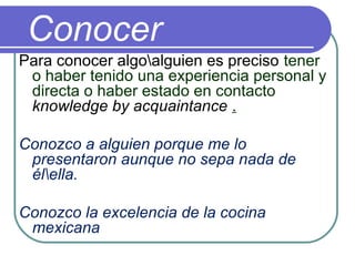 Conocer
Para conocer algoalguien es preciso tener
o haber tenido una experiencia personal y
directa o haber estado en contacto
knowledge by acquaintance .
Conozco a alguien porque me lo
presentaron aunque no sepa nada de
élella.
Conozco la excelencia de la cocina
mexicana
 