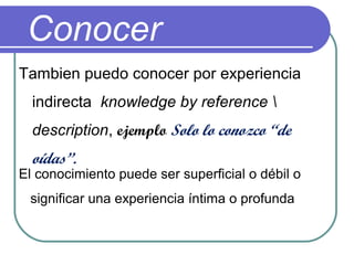 Conocer
Tambien puedo conocer por experiencia
indirecta knowledge by reference 
description, ejemplo Solo lo conozco “de
oídas”.
El conocimiento puede ser superficial o débil o
significar una experiencia íntima o profunda
 