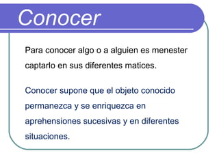 Conocer
Para conocer algo o a alguien es menester
captarlo en sus diferentes matices.
Conocer supone que el objeto conocido
permanezca y se enriquezca en
aprehensiones sucesivas y en diferentes
situaciones.
 