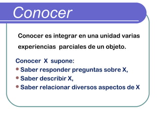 Conocer
Conocer es integrar en una unidad varias
experiencias parciales de un objeto.
Conocer X supone:
Saber responder preguntas sobre X,
Saber describir X,
Saber relacionar diversos aspectos de X
 