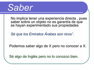 Saber
No implica tener una experiencia directa , pues
saber sobre un objeto no es garantía de que
se hayan experimentado sus propiedades
Sé que los Emiratos Árabes son ricos”.
Podemos saber algo de X pero no conocer a X.
Sé algo de Inglés pero no lo conozco bien.
 