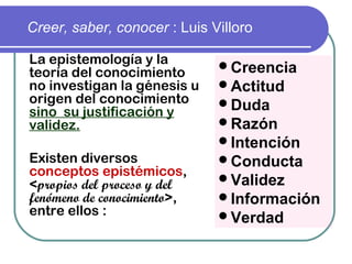 Creer, saber, conocer : Luis Villoro
La epistemología y la
teoría del conocimiento 
no investigan la génesis u
origen del conocimiento
sino  su justificación y
validez.
Existen diversos
conceptos epistémicos,
<propios del proceso y del
fenómeno de conocimiento>,
entre ellos :
Creencia
Actitud
Duda
Razón
Intención
Conducta
Validez
Información
Verdad
 