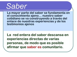 Saber
La mayor parte del saber se fundamenta en
el conocimiento ajeno… nuestro saber
cotidiano se va construyendo a través del
enlace de nuestras experiencias y de los
testimonios ajenos
La red entera del saber descansa en
experiencias directas de varias
personas, de modo que es posible
afirmar que saber es comunitario.
 