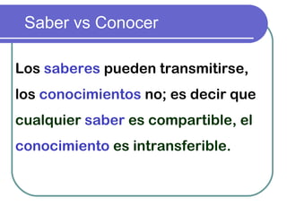 Saber vs Conocer
Los saberes pueden transmitirse,
los conocimientos no; es decir que
cualquier saber es compartible, el
conocimiento es intransferible.
 