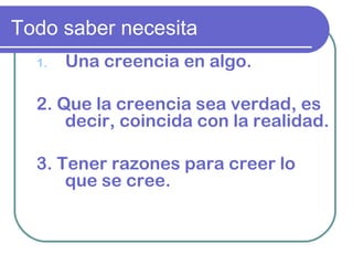 Todo saber necesita
1. Una creencia en algo.
2. Que la creencia sea verdad, es
decir, coincida con la realidad.
3. Tener razones para creer lo
que se cree.
 