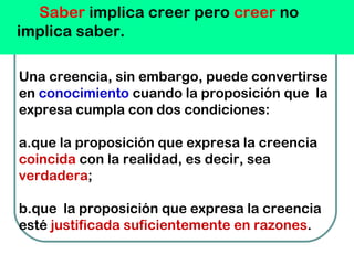 Saber implica creer pero creer no
implica saber.
Una creencia, sin embargo, puede convertirse
en conocimiento cuando la proposición que  la
expresa cumpla con dos condiciones:
a.que la proposición que expresa la creencia
coincida con la realidad, es decir, sea
verdadera;
b.que  la proposición que expresa la creencia
esté justificada suficientemente en razones.
 