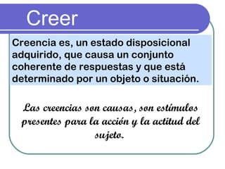 Creer
Creencia es, un estado disposicional
adquirido, que causa un conjunto
coherente de respuestas y que está
determinado por un objeto o situación.
Las creencias son causas, son estímulos
presentes para la acción y la actitud del
sujeto.
 