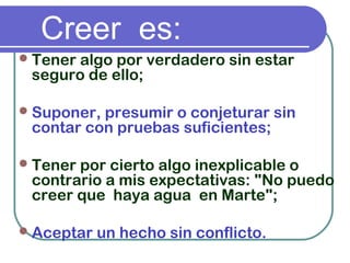 Creer es:
Tener algo por verdadero sin estar
seguro de ello;
Suponer, presumir o conjeturar sin
contar con pruebas suficientes;
Tener por cierto algo inexplicable o
contrario a mis expectativas: "No puedo
creer que  haya agua  en Marte";
Aceptar un hecho sin conflicto.
 