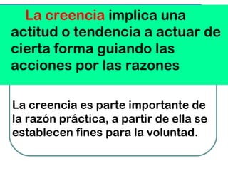 La creencia implica una
actitud o tendencia a actuar de
cierta forma guiando las
acciones por las razones
La creencia es parte importante de
la razón práctica, a partir de ella se
establecen fines para la voluntad.
 
