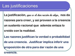 Las justificaciones
Las razones justifican la verdad o probabilidad
de una creencia. Justificar implica inferir una
proposición de otra para dar razón de una
creencia.
La justificación, que es el dar razón de algo,  nos da
razones para creer, y así proveen a la creencia
un sustento racional que  además enlaza lo
creído con la realidad.
 