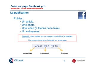 Créer sa page facebook pro
Atelier TIC – RDV de la Performance
22
La publication
Publier :
• Un article,
• Une photo,
• Une vidéo (2 façons de le faire)
• Un évènement
Objectif : être visible sur un maximum de fils d’actualités
3 façons pour vos fans d’interagir sur votre page
Aimer / liker Commenter Partager
 