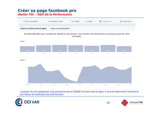 Créer sa page facebook pro
Atelier TIC – RDV de la Performance
27
L’examen de vos statistiques vous permet de savoir QUAND vos fans sont en ligne. A vous de déterminer l’heure et le
jour idéaux de publication pour les toucher !
 