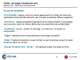 Créer sa page facebook pro
Atelier TIC – RDV de la Performance
32
Un peu de vocabulaire
-Fil d’actualité : espace central sur lequel apparaissent en temps réel toutes les
publications et les activités des amis, que l’on peut commenter, diffuser, supprimer.
-Profil (mur) : espace personnel d’expression et de communication. Il est partagé
avec ses amis, selon les critères définis dans les paramètres de confidentialité.
-Commenter / poster : publier un message, un contenu et / ou laisser un
commentaire.
-Tagger : associer le nom d’une personne à une image, une photo.
-Statut : l’humeur du moment, ce que l’on fait, ce que l’on pense, ce que l’on aime
ou qui l’on aime, ou l’on est.
-Groupe Facebook, être « fan de » : se regrouper autour d’un sujet commun.
 