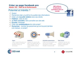 Créer sa page facebook pro
Atelier TIC – RDV de la Performance
4
Potentiel et Intérêts ?
665 millions
d’utilisateurs
quotidiens dans le
monde
 Gratuit
 Permet de créer un profil et d’y publier des informations
 Créer une nouvelle relation avec ses clients
 Fidéliser, créer du lien
 Se faire connaître, faire connaître son site web
 Ecouter, échanger
 Créer des ambassadeurs de votre projet !
 Humaniser : montrer les personnes qui se trouvent derrière
une marque, un projet !
 