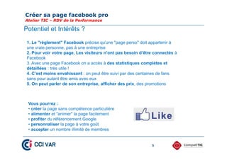 Créer sa page facebook pro
Atelier TIC – RDV de la Performance
5
1. Le "règlement" Facebook précise qu'une "page perso" doit appartenir à
une vraie personne, pas à une entreprise
2. Pour voir votre page, Les visiteurs n’ont pas besoin d’être connectés à
Facebook
3. Avec une page Facebook on a accès à des statistiques complètes et
détaillées : très utile !
4. C’est moins envahissant : on peut être suivi par des centaines de fans
sans pour autant être amis avec eux
5. On peut parler de son entreprise, afficher des prix, des promotions
Vous pourrez :
• créer la page sans compétence particulière
• alimenter et "animer" la page facilement
• profiter du référencement Google
• personnaliser la page à votre goût
• accepter un nombre illimité de membres
Potentiel et Intérêts ?
 