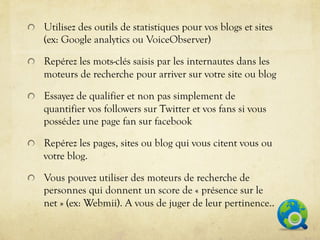 !   Utilisez des outils de statistiques pour vos blogs et sites
    (ex: Google analytics ou VoiceObserver)

!   Repérez les mots-clés saisis par les internautes dans les
    moteurs de recherche pour arriver sur votre site ou blog

!   Essayez de qualifier et non pas simplement de
    quantifier vos followers sur Twitter et vos fans si vous
    possédez une page fan sur facebook

!   Repérez les pages, sites ou blog qui vous citent vous ou
    votre blog.

!   Vous pouvez utiliser des moteurs de recherche de
    personnes qui donnent un score de « présence sur le
    net » (ex: Webmii). A vous de juger de leur pertinence..
 