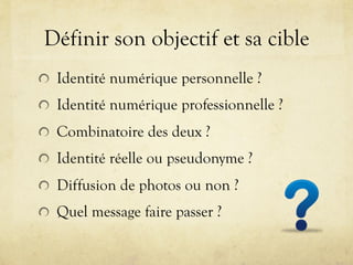 Définir son objectif et sa cible
!   Identité numérique personnelle ?
!   Identité numérique professionnelle ?
!   Combinatoire des deux ?
!   Identité réelle ou pseudonyme ?
!   Diffusion de photos ou non ?
!   Quel message faire passer ?
 