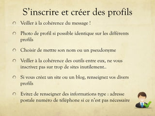 S’inscrire et créer des profils
!   Veiller à la cohérence du message !

!   Photo de profil si possible identique sur les différents
    profils

!   Choisir de mettre son nom ou un pseudonyme

!   Veiller à la cohérence des outils entre eux, ne vous
    inscrivez pas sur trop de sites inutilement..

!   Si vous créez un site ou un blog, renseignez vos divers
    profils

!   Evitez de renseigner des informations type : adresse
    postale numéro de téléphone si ce n’est pas nécessaire
 