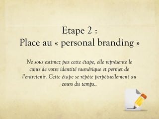 Etape 2 :
Place au « personal branding »
   Ne sous estimez pas cette étape, elle représente le
    cœur de votre identité numérique et permet de
l’entretenir. Cette étape se répète perpétuellement au
                    cours du temps..
 