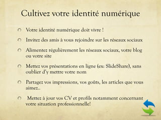 Cultivez votre identité numérique
!   Votre identité numérique doit vivre !

!   Invitez des amis à vous rejoindre sur les réseaux sociaux

!   Alimentez régulièrement les réseaux sociaux, votre blog
      ou votre site
!   Mettez vos présentations en ligne (ex: SlideShare), sans
      oublier d’y mettre votre nom
!   Partagez vos impressions, vos goûts, les articles que vous
      aimez..
!      Mettez à jour vos CV et profils notamment concernant
      votre situation professionnelle!
 