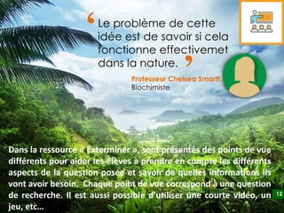 12
12
Professeur Chelsea Smartt,
Biochimiste
Le problème de cette
idée est de savoir si cela
fonctionne effectivemet
dans la nature.
‘ ‘
Dans la ressource « Exterminer », sont présentés des points de vue
différents pour aider les élèves à prendre en compte les différents
aspects de la question posée et savoir de quelles informations ils
vont avoir besoin. Chaque point de vue correspond à une question
de recherche. Il est aussi possible d’utiliser une courte vidéo, un
jeu, etc…
 