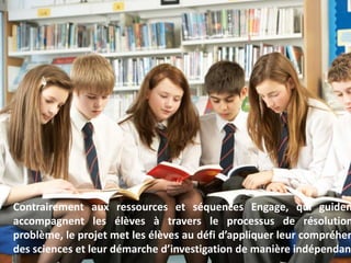 3
Contrairement aux ressources et séquences Engage, qui guiden
accompagnent les élèves à travers le processus de résolution
problème, le projet met les élèves au défi d’appliquer leur compréhen
des sciences et leur démarche d’investigation de manière indépendant
 