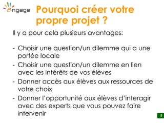 5
Pourquoi créer votre
propre projet ?
Il y a pour cela plusieurs avantages:
- Choisir une question/un dilemme qui a une
portée locale
- Choisir une question/un dilemme en lien
avec les intérêts de vos élèves
- Donner accès aux élèves aux ressources de
votre choix
- Donner l’opportunité aux élèves d’interagir
avec des experts que vous pouvez faire
intervenir
 