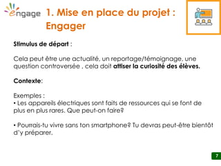77
1. Mise en place du projet :
Engager
SS1-2
7
Stimulus de départ :
Cela peut être une actualité, un reportage/témoignage, une
question controversée , cela doit attiser la curiosité des élèves.
Contexte:
Exemples :
• Les appareils électriques sont faits de ressources qui se font de
plus en plus rares. Que peut-on faire?
• Pourrais-tu vivre sans ton smartphone? Tu devras peut-être bientôt
d’y préparer.
 