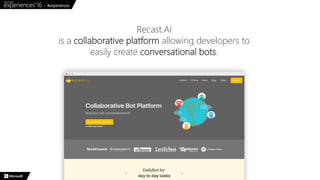 Recast.AI
is a collaborative platform allowing developers to
easily create conversational bots.
 