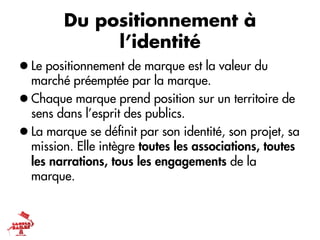 Du positionnement à
             l’identité
l Le positionnement de marque est la valeur du
   marché préemptée par la marque.
l Chaque marque prend position sur un territoire de
   sens dans l’esprit des publics.
l La marque se déﬁnit par son identité, son projet, sa
   mission. Elle intègre toutes les associations, toutes
   les narrations, tous les engagements de la
   marque.
 