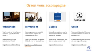Orson vous accompagne
Workshops Formations Guides Outils
Tous les mois sur Paris, Nantes,
Bordeaux, Lyon, La Rochelle,
Cholet, …
Accompagnement personnalisé
sur la création de votre site.
Uniquement sur Paris.
Gratuit et ouvert à tous. 
Faites tourner l’info !
Limité à 10 personnes par session. 
30€ les 2h avec les experts Orson.
Les meilleurs pratiques pour la
réalisation de votre site internet
réunies sur 20 pages.
A télécharger gratuitement pour
faire ou refaire son site web.
Vous avez déjà un site ? On vous
aide à le transférer sur Orson en
quelques clics.
A essayer gratuitement sur votre
site pour gagner du temps.
http://fr.orson.io/32/workshop http://fr.orson.io/91/formation http://academie.orson.io/ http://www.orsonlift.com/
50pourcent
 
